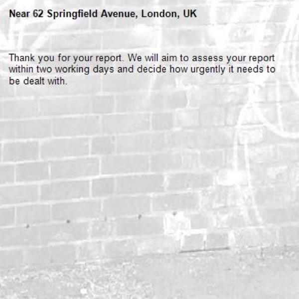 Thank you for your report. We will aim to assess your report within two working days and decide how urgently it needs to be dealt with.-62 Springfield Avenue, London, UK