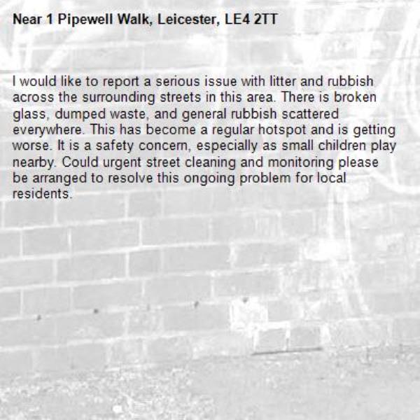 I would like to report a serious issue with litter and rubbish across the surrounding streets in this area. There is broken glass, dumped waste, and general rubbish scattered everywhere. This has become a regular hotspot and is getting worse. It is a safety concern, especially as small children play nearby. Could urgent street cleaning and monitoring please be arranged to resolve this ongoing problem for local residents.-1 Pipewell Walk, Leicester, LE4 2TT