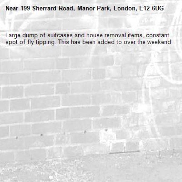 Large dump of suitcases and house removal items, constant spot of fly tipping. This has been added to over the weekend -199 Sherrard Road, Manor Park, London, E12 6UG