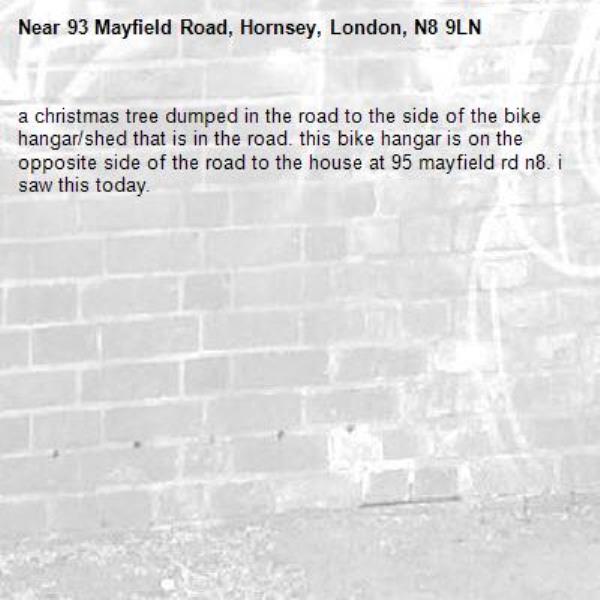 a christmas tree dumped in the road to the side of the bike hangar/shed that is in the road. this bike hangar is on the opposite side of the road to the house at 95 mayfield rd n8. i saw this today.-93 Mayfield Road, Hornsey, London, N8 9LN