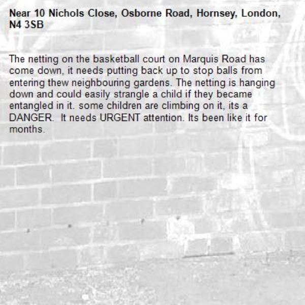 The netting on the basketball court on Marquis Road has come down, it needs putting back up to stop balls from entering thew neighbouring gardens. The netting is hanging down and could easily strangle a child if they became entangled in it. some children are climbing on it, its a DANGER.  It needs URGENT attention. Its been like it for months. -10 Nichols Close, Osborne Road, Hornsey, London, N4 3SB