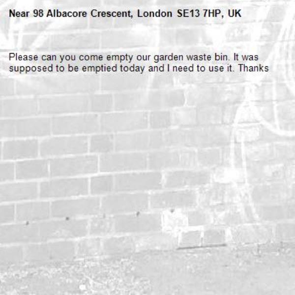 Please can you come empty our garden waste bin. It was supposed to be emptied today and I need to use it. Thanks -98 Albacore Crescent, London SE13 7HP, UK