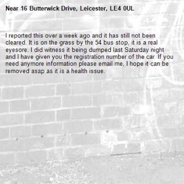 I reported this over a week ago and it has still not been cleared. It is on the grass by the 54 bus stop, it is a real eyesore. I did witness it being dumped last Saturday night and I have given you the registration number of the car. If you need anymore information please email me, I hope it can be removed asap as it is a health issue.-16 Butterwick Drive, Leicester, LE4 0UL