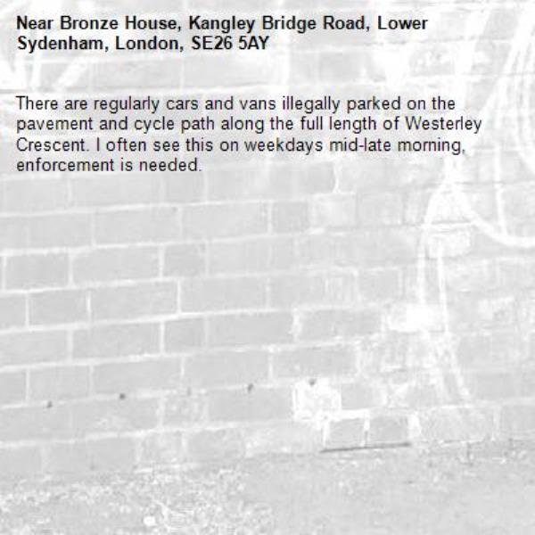 There are regularly cars and vans illegally parked on the pavement and cycle path along the full length of Westerley Crescent. I often see this on weekdays mid-late morning, enforcement is needed.-Bronze House, Kangley Bridge Road, Lower Sydenham, London, SE26 5AY