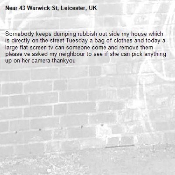 Somebody keeps dumping rubbish out side my house which is directly on the street Tuesday a bag of clothes and today a large flat screen tv can someone come and remove them please ve asked my neighbour to see if she can pick anything up on her camera thankyou -43 Warwick St, Leicester, UK