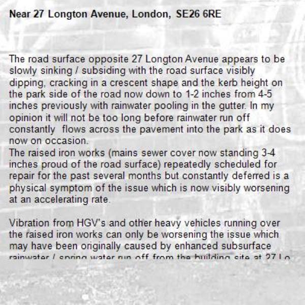 The road surface opposite 27 Longton Avenue appears to be slowly sinking / subsiding with the road surface visibly dipping, cracking in a crescent shape and the kerb height on the park side of the road now down to 1-2 inches from 4-5 inches previously with rainwater pooling in the gutter. In my opinion it will not be too long before rainwater run off constantly  flows across the pavement into the park as it does now on occasion.
The raised iron works (mains sewer cover now standing 3-4 inches proud of the road surface) repeatedly scheduled for repair for the past several months but constantly deferred is a physical symptom of the issue which is now visibly worsening at an accelerating rate.

Vibration from HGV's and other heavy vehicles running over the raised iron works can only be worsening the issue which may have been originally caused by enhanced subsurface rainwater / spring water run off from the building site at 27 Longton Ave following the demolition of the house that previously stood there.

It should also be noted that the pavement outside 27 Longton Ave has substantially deformed  and buckled as well and now constitutes a  pedestrian trip hazard.-27 Longton Avenue, London, SE26 6RE
