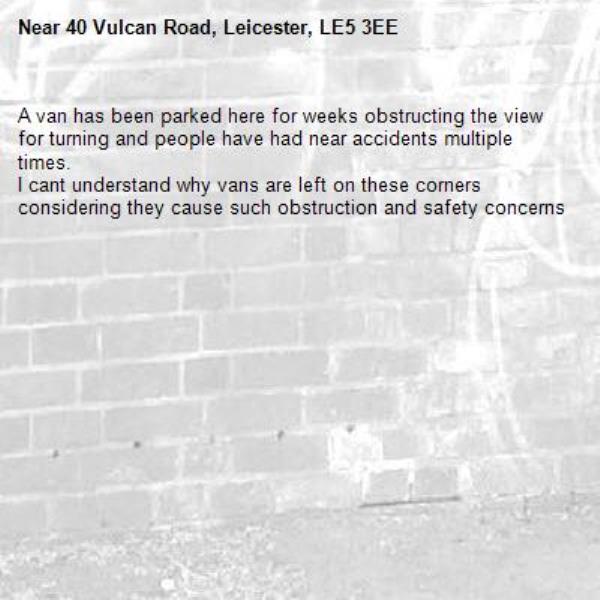 A van has been parked here for weeks obstructing the view for turning and people have had near accidents multiple times.
I cant understand why vans are left on these corners considering they cause such obstruction and safety concerns-40 Vulcan Road, Leicester, LE5 3EE