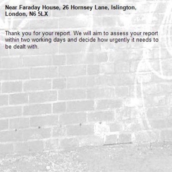 Thank you for your report. We will aim to assess your report within two working days and decide how urgently it needs to be dealt with.-Faraday House, 26 Hornsey Lane, Islington, London, N6 5LX