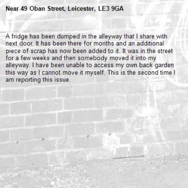 A fridge has been dumped in the alleyway that I share with next door. It has been there for months and an additional piece of scrap has now been added to it. It was in the street for a few weeks and then somebody moved it into my alleyway. I have been unable to access my own back garden this way as I cannot move it myself. This is the second time I am reporting this issue.  -49 Oban Street, Leicester, LE3 9GA