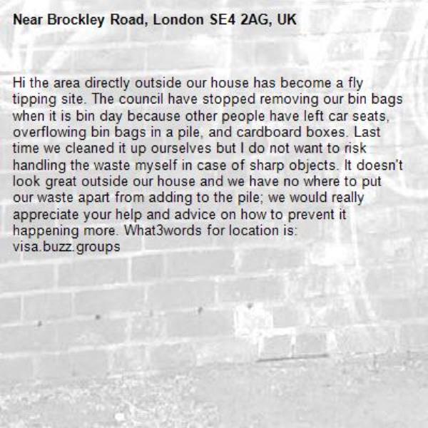 Hi the area directly outside our house has become a fly tipping site. The council have stopped removing our bin bags when it is bin day because other people have left car seats, overflowing bin bags in a pile, and cardboard boxes. Last time we cleaned it up ourselves but I do not want to risk handling the waste myself in case of sharp objects. It doesn&#39;t look great outside our house and we have no where to put our waste apart from adding to the pile; we would really appreciate your help and advice on how to prevent it happening more. What3words for location is: visa.buzz.groups-Brockley Road, London SE4 2AG, UK