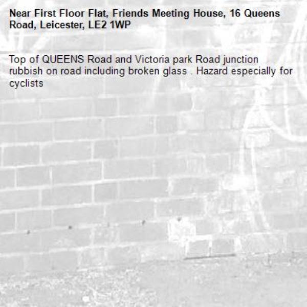 Top of QUEENS Road and Victoria park Road junction rubbish on road including broken glass . Hazard especially for cyclists -First Floor Flat, Friends Meeting House, 16 Queens Road, Leicester, LE2 1WP