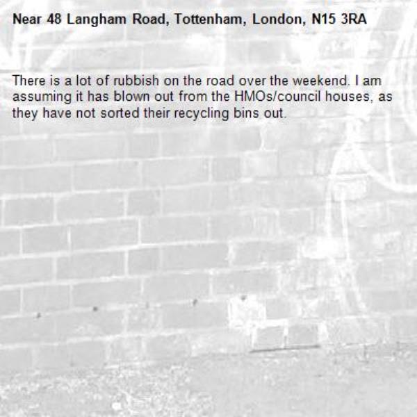 There is a lot of rubbish on the road over the weekend. I am assuming it has blown out from the HMOs/council houses, as they have not sorted their recycling bins out. -48 Langham Road, Tottenham, London, N15 3RA