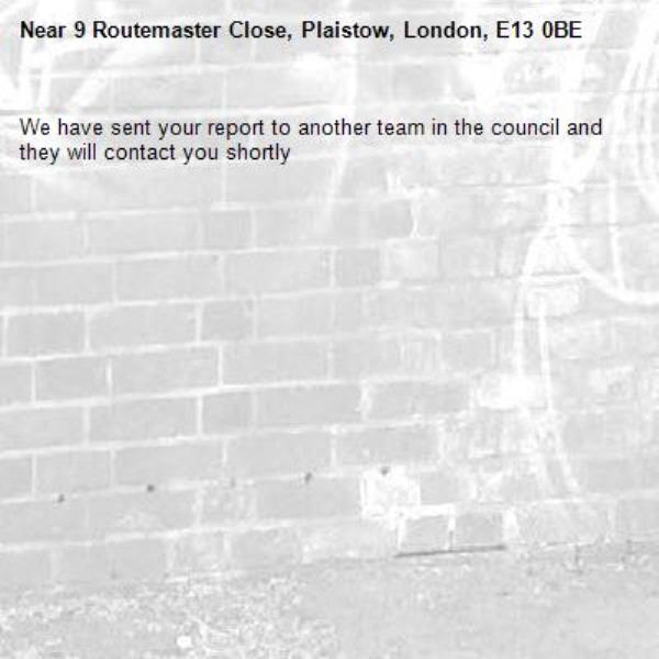 We have sent your report to another team in the council and they will contact you shortly-9 Routemaster Close, Plaistow, London, E13 0BE