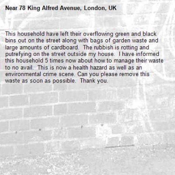 This household have left their overflowing green and black bins out on the street along with bags of garden waste and large amounts of cardboard.  The rubbish is rotting and putrefying on the street outside my house.  I have informed this household 5 times now about how to manage their waste to no avail.  This is now a health hazard as well as an environmental crime scene. Can you please remove this waste as soon as possible.  Thank you.  -78 King Alfred Avenue, London, UK