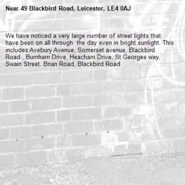 We have noticed a very large number of street lights that have been on all through  the day even in bright sunlight. This includes Avebury Avenue, Somerset avenue, Blackbird Road , Burnham Drive, Heacham Drive, St Georges way, Swain Street. Brian Road, Blackbird Road-49 Blackbird Road, Leicester, LE4 0AJ