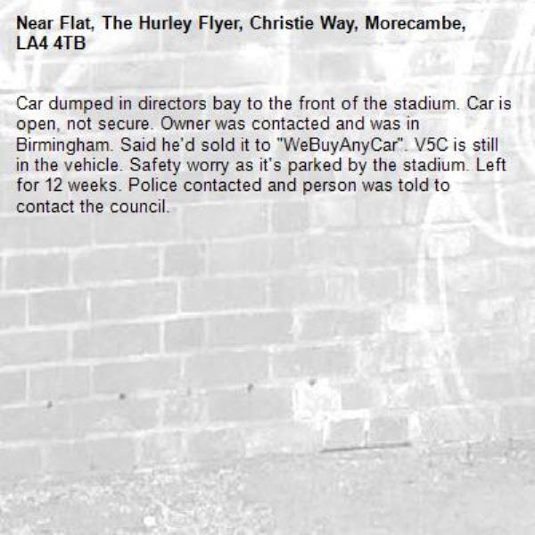 Car dumped in directors bay to the front of the stadium. Car is open, not secure. Owner was contacted and was in Birmingham. Said he'd sold it to "WeBuyAnyCar". V5C is still in the vehicle. Safety worry as it's parked by the stadium. Left for 12 weeks. Police contacted and person was told to contact the council. -Flat, The Hurley Flyer, Christie Way, Morecambe, LA4 4TB