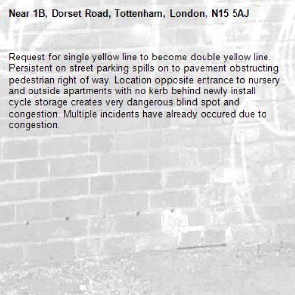 Request for single yellow line to become double yellow line. Persistent on street parking spills on to pavement obstructing pedestrian right of way. Location opposite entrance to nursery and outside apartments with no kerb behind newly install cycle storage creates very dangerous blind spot and congestion. Multiple incidents have already occured due to congestion.-1B, Dorset Road, Tottenham, London, N15 5AJ