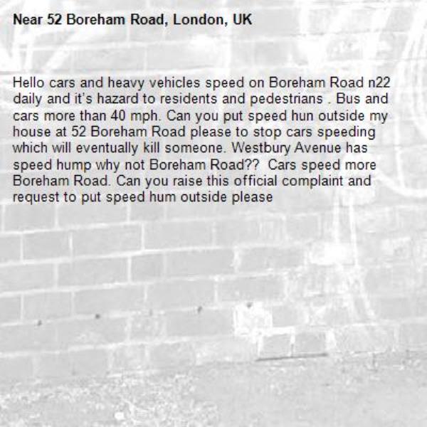Hello cars and heavy vehicles speed on Boreham Road n22 daily and it’s hazard to residents and pedestrians . Bus and cars more than 40 mph. Can you put speed hun outside my house at 52 Boreham Road please to stop cars speeding which will eventually kill someone. Westbury Avenue has speed hump why not Boreham Road??  Cars speed more Boreham Road. Can you raise this official complaint and request to put speed hum outside please -52 Boreham Road, London, UK