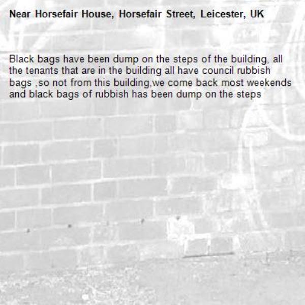 Black bags have been dump on the steps of the building, all the tenants that are in the building all have council rubbish bags ,so not from this building,we come back most weekends and black bags of rubbish has been dump on the steps -Horsefair House, Horsefair Street, Leicester, UK