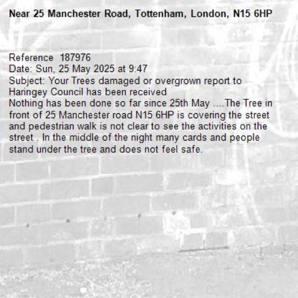 Reference  187976
Date: Sun, 25 May 2025 at 9:47
Subject: Your Trees damaged or overgrown report to Haringey Council has been received
Nothing has been done so far since 25th May ....The Tree in front of 25 Manchester road N15 6HP is covering the street and pedestrian walk is not clear to see the activities on the street . In the middle of the night many cards and people stand under the tree and does not feel safe.-25 Manchester Road, Tottenham, London, N15 6HP