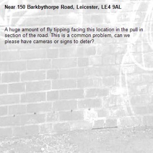 A huge amount of fly tipping facing this location in the pull in section of the road. This is a common problem, can we please have cameras or signs to deter?-150 Barkbythorpe Road, Leicester, LE4 9AL