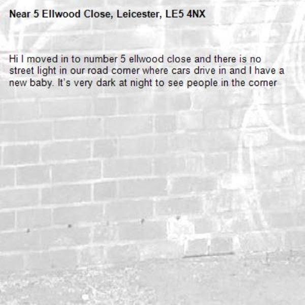 Hi I moved in to number 5 ellwood close and there is no street light in our road corner where cars drive in and I have a new baby. It’s very dark at night to see people in the corner-5 Ellwood Close, Leicester, LE5 4NX