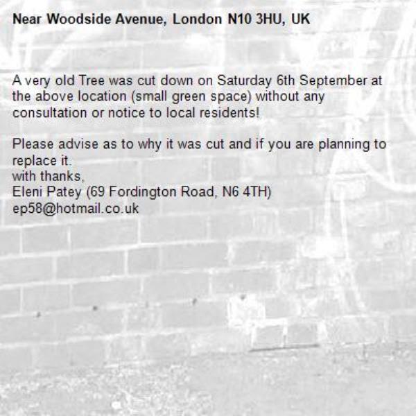A very old Tree was cut down on Saturday 6th September at the above location (small green space) without any consultation or notice to local residents!

Please advise as to why it was cut and if you are planning to replace it.
with thanks,
Eleni Patey (69 Fordington Road, N6 4TH)
ep58@hotmail.co.uk-Woodside Avenue, London N10 3HU, UK