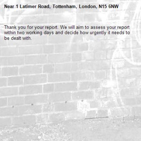 Thank you for your report. We will aim to assess your report within two working days and decide how urgently it needs to be dealt with.-1 Latimer Road, Tottenham, London, N15 6NW