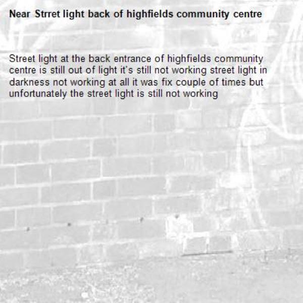 Street light at the back entrance of highfields community centre is still out of light it's still not working street light in darkness not working at all it was fix couple of times but unfortunately the street light is still not working -Strret light back of highfields community centre 