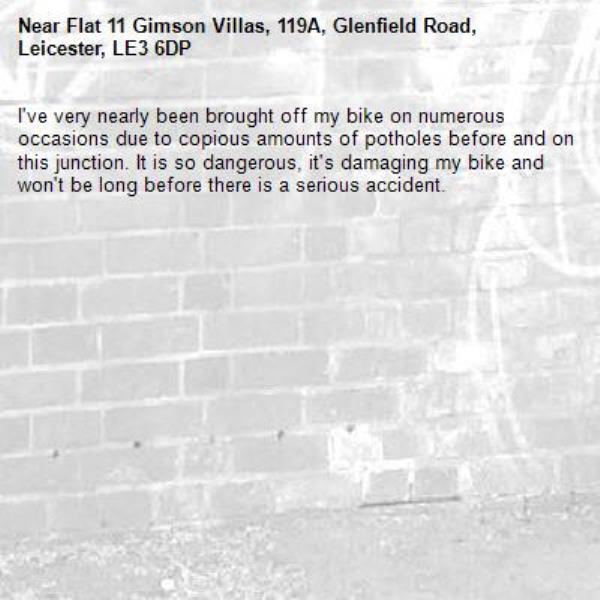 I've very nearly been brought off my bike on numerous occasions due to copious amounts of potholes before and on this junction. It is so dangerous, it's damaging my bike and won't be long before there is a serious accident. -Flat 11 Gimson Villas, 119A, Glenfield Road, Leicester, LE3 6DP