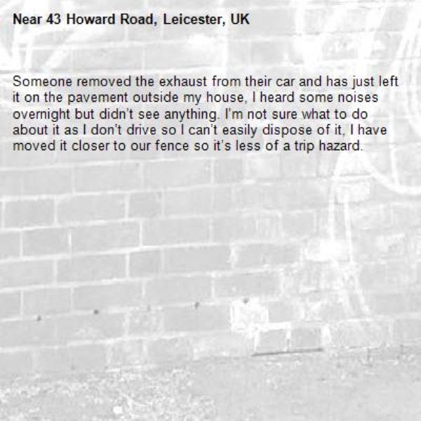 Someone removed the exhaust from their car and has just left it on the pavement outside my house, I heard some noises overnight but didn’t see anything. I’m not sure what to do about it as I don’t drive so I can’t easily dispose of it, I have moved it closer to our fence so it’s less of a trip hazard.-43 Howard Road, Leicester, UK