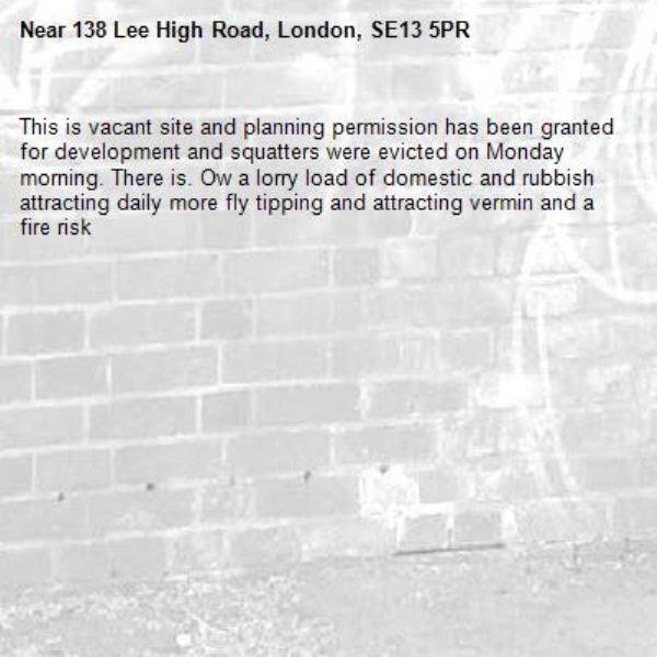 This is vacant site and planning permission has been granted for development and squatters were evicted on Monday morning. There is. Ow a lorry load of domestic and rubbish attracting daily more fly tipping and attracting vermin and a fire risk-138 Lee High Road, London, SE13 5PR