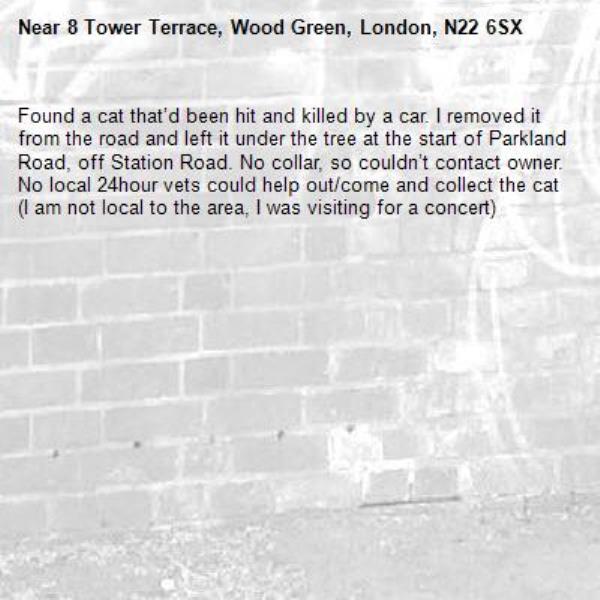 Found a cat that’d been hit and killed by a car. I removed it from the road and left it under the tree at the start of Parkland Road, off Station Road. No collar, so couldn’t contact owner. No local 24hour vets could help out/come and collect the cat (I am not local to the area, I was visiting for a concert)-8 Tower Terrace, Wood Green, London, N22 6SX