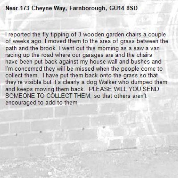 I reported the fly tipping of 3 wooden garden chairs a couple of weeks ago. I moved them to the area of grass between the path and the brook. I went out this morning as a saw a van racing up the road where our garages are and the chairs have been put back against my house wall and bushes and I’m concerned they will be missed when the people come to collect them.  I have put them back onto the grass so that they’re visible but it’s clearly a dog Walker who dumped them and keeps moving them back.  PLEASE WILL YOU SEND SOMEONE TO COLLECT THEM, so that others aren’t encouraged to add to them-173 Cheyne Way, Farnborough, GU14 8SD