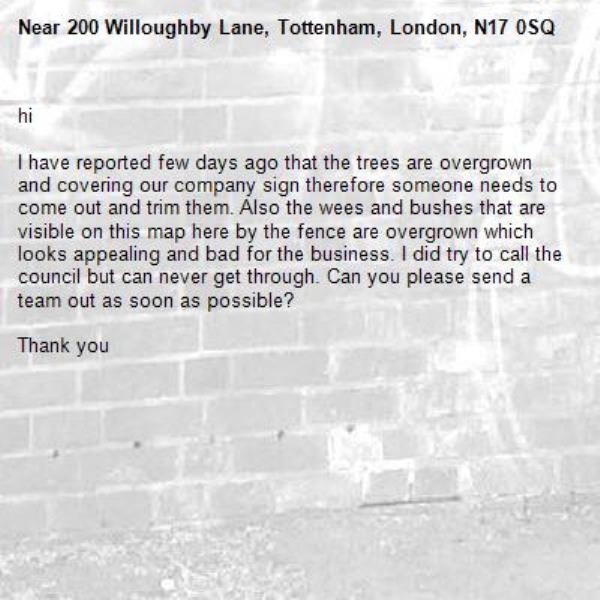 hi

I have reported few days ago that the trees are overgrown and covering our company sign therefore someone needs to come out and trim them. Also the wees and bushes that are visible on this map here by the fence are overgrown which looks appealing and bad for the business. I did try to call the council but can never get through. Can you please send a team out as soon as possible?

Thank you-200 Willoughby Lane, Tottenham, London, N17 0SQ