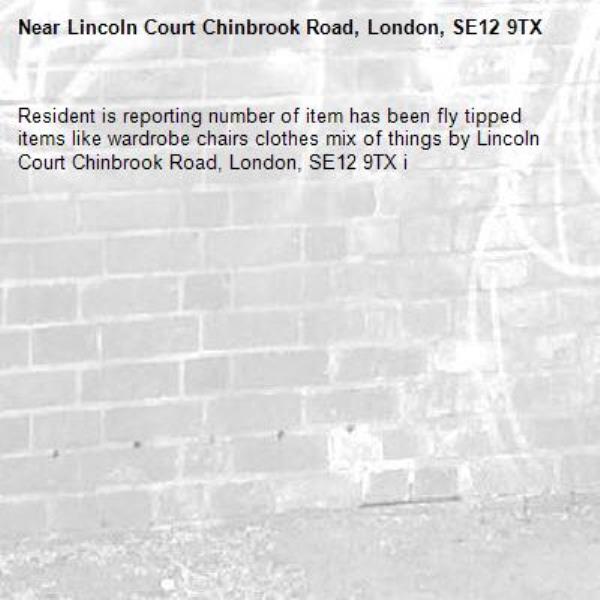 Resident is reporting number of item has been fly tipped items like wardrobe chairs clothes mix of things by Lincoln Court Chinbrook Road, London, SE12 9TX i-Lincoln Court Chinbrook Road, London, SE12 9TX 