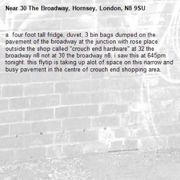 a  four foot tall fridge, duvet, 3 bin bags dumped on the pavement of the broadway at the junction with rose place. outside the shop called "crouch end hardware" at 32 the broadway n8 not at 30 the broadway n8. i saw this at 645pm tonight. this flytip is taking up alot of space on this narrow and busy pavement in the centre of crouch end shopping area. -30 The Broadway, Hornsey, London, N8 9SU