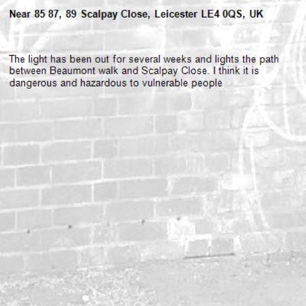 The light has been out for several weeks and lights the path between Beaumont walk and Scalpay Close. I think it is dangerous and hazardous to vulnerable people-85 87, 89 Scalpay Close, Leicester LE4 0QS, UK