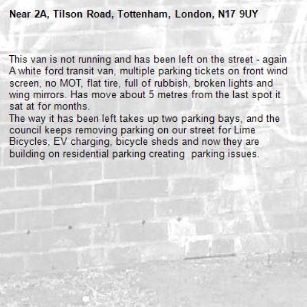 This van is not running and has been left on the street - again
A white ford transit van, multiple parking tickets on front wind screen, no MOT, flat tire, full of rubbish, broken lights and wing mirrors. Has move about 5 metres from the last spot it sat at for months.
The way it has been left takes up two parking bays, and the council keeps removing parking on our street for Lime Bicycles, EV charging, bicycle sheds and now they are building on residential parking creating  parking issues.
-2A, Tilson Road, Tottenham, London, N17 9UY