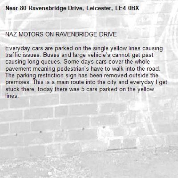 NAZ MOTORS ON RAVENBRIDGE DRIVE

Everyday cars are parked on the single yellow lines causing traffic issues. Buses and large vehicle's cannot get past causing long queues. Some days cars cover the whole pavement meaning pedestrian's have to walk into the road. The parking restriction sign has been removed outside the premises. This is a main route into the city and everyday I get stuck there, today there was 5 cars parked on the yellow lines.-80 Ravensbridge Drive, Leicester, LE4 0BX