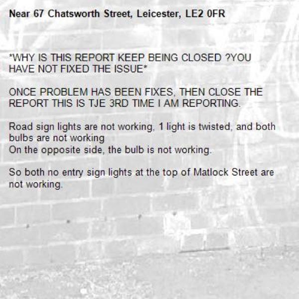 *WHY IS THIS REPORT KEEP BEING CLOSED ?YOU HAVE NOT FIXED THE ISSUE*

ONCE PROBLEM HAS BEEN FIXES, THEN CLOSE THE REPORT THIS IS TJE 3RD TIME I AM REPORTING.

Road sign lights are not working, 1 light is twisted, and both bulbs are not working
On the opposite side, the bulb is not working.

So both no entry sign lights at the top of Matlock Street are not working.-67 Chatsworth Street, Leicester, LE2 0FR