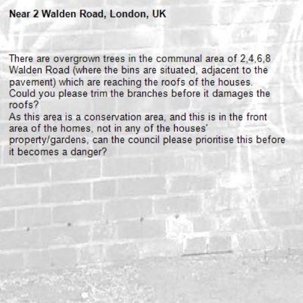 There are overgrown trees in the communal area of 2,4,6,8 Walden Road (where the bins are situated, adjacent to the pavement) which are reaching the roofs of the houses. 
Could you please trim the branches before it damages the roofs? 
As this area is a conservation area, and this is in the front area of the homes, not in any of the houses' property/gardens, can the council please prioritise this before it becomes a danger? -2 Walden Road, London, UK