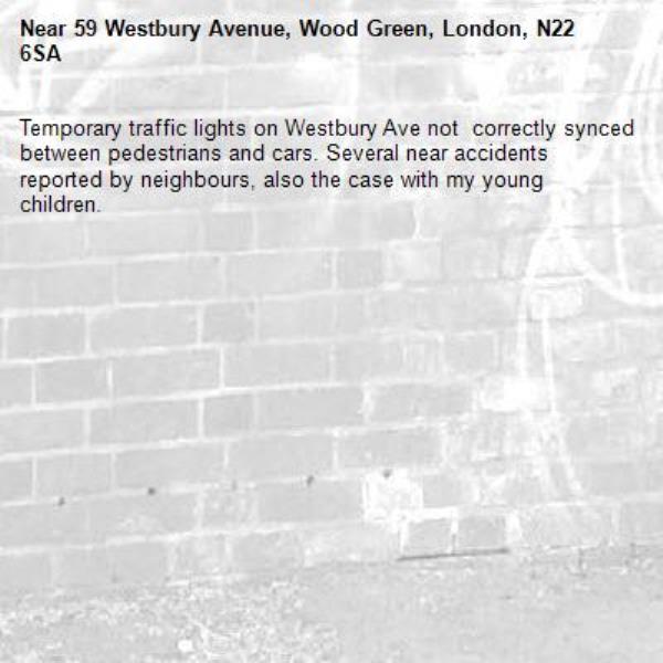 Temporary traffic lights on Westbury Ave not  correctly synced between pedestrians and cars. Several near accidents reported by neighbours, also the case with my young children.-59 Westbury Avenue, Wood Green, London, N22 6SA