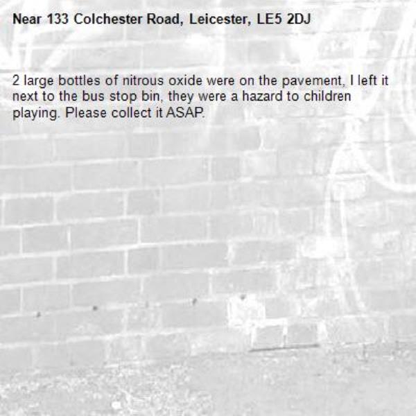 2 large bottles of nitrous oxide were on the pavement, I left it next to the bus stop bin, they were a hazard to children playing. Please collect it ASAP. -133 Colchester Road, Leicester, LE5 2DJ