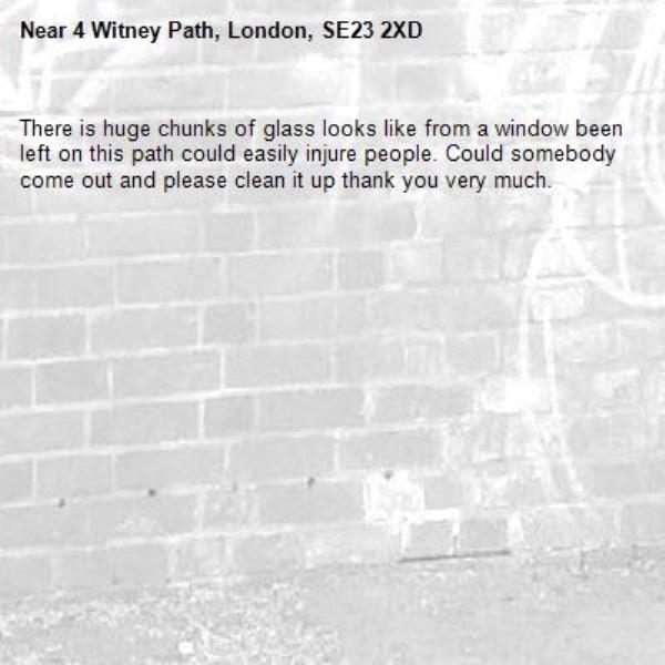 There is huge chunks of glass looks like from a window been left on this path could easily injure people. Could somebody come out and please clean it up thank you very much.-4 Witney Path, London, SE23 2XD