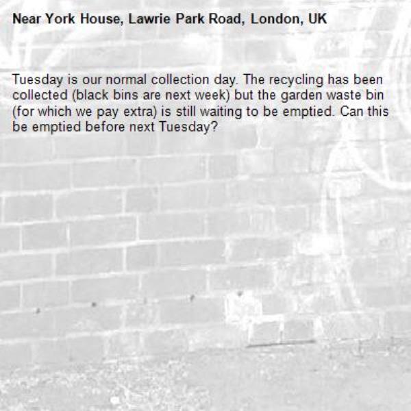 Tuesday is our normal collection day. The recycling has been collected (black bins are next week) but the garden waste bin (for which we pay extra) is still waiting to be emptied. Can this be emptied before next Tuesday?-York House, Lawrie Park Road, London, UK
