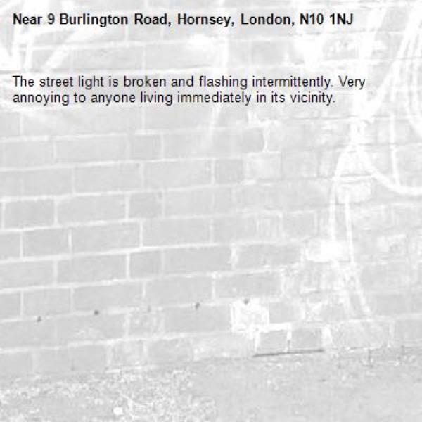 The street light is broken and flashing intermittently. Very annoying to anyone living immediately in its vicinity. -9 Burlington Road, Hornsey, London, N10 1NJ