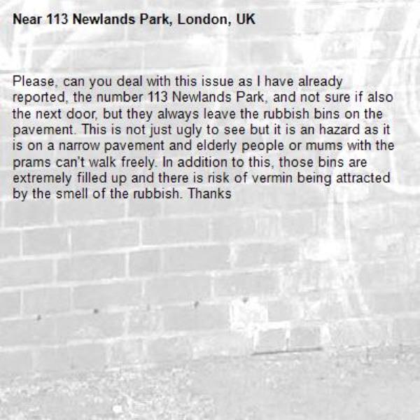 Please, can you deal with this issue as I have already reported, the number 113 Newlands Park, and not sure if also the next door, but they always leave the rubbish bins on the pavement. This is not just ugly to see but it is an hazard as it is on a narrow pavement and elderly people or mums with the prams can't walk freely. In addition to this, those bins are extremely filled up and there is risk of vermin being attracted by the smell of the rubbish. Thanks-113 Newlands Park, London, UK