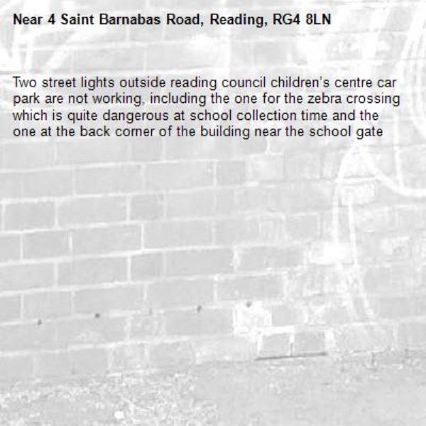 Two street lights outside reading council children’s centre car park are not working, including the one for the zebra crossing which is quite dangerous at school collection time and the one at the back corner of the building near the school gate-4 Saint Barnabas Road, Reading, RG4 8LN
