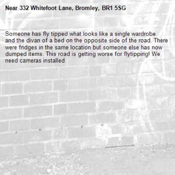 Someone has fly tipped what looks like a single wardrobe and the divan of a bed on the opposite side of the road. There were fridges in the same location but someone else has now dumped items. This road is getting worse for flytipping! We need cameras installed-332 Whitefoot Lane, Bromley, BR1 5SG